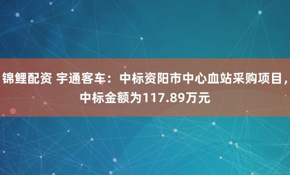 锦鲤配资 宇通客车：中标资阳市中心血站采购项目，中标金额为117.89万元