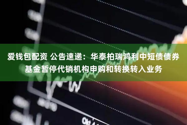 爱钱包配资 公告速递：华泰柏瑞鸿利中短债债券基金暂停代销机构申购和转换转入业务