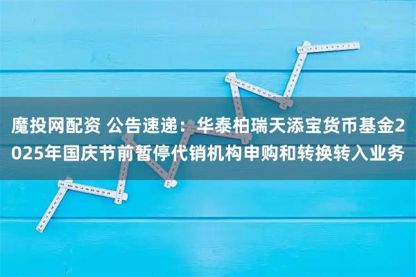 魔投网配资 公告速递：华泰柏瑞天添宝货币基金2025年国庆节前暂停代销机构申购和转换转入业务