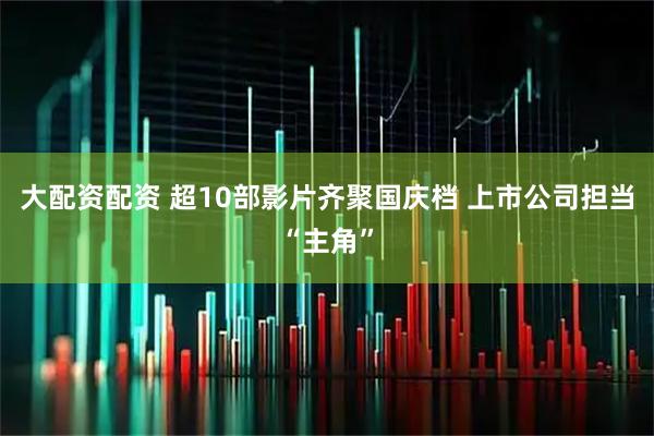 大配资配资 超10部影片齐聚国庆档 上市公司担当“主角”