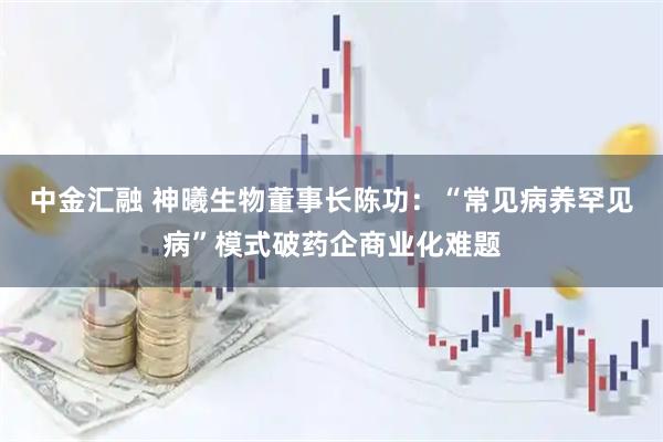 中金汇融 神曦生物董事长陈功：“常见病养罕见病”模式破药企商业化难题