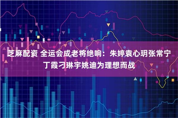 芝麻配资 全运会成老将绝响：朱婷袁心玥张常宁丁霞刁琳宇姚迪为理想而战