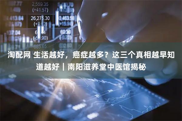 淘配网 生活越好，癌症越多？这三个真相越早知道越好｜南阳滋养堂中医馆揭秘