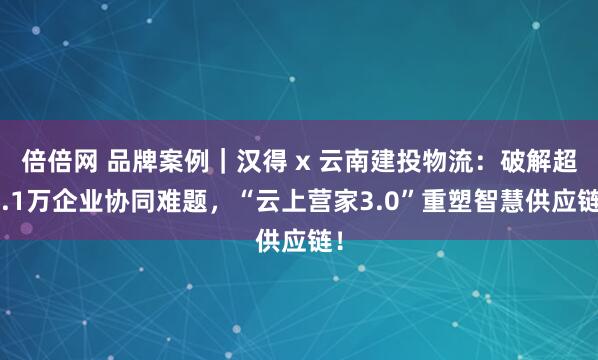 倍倍网 品牌案例｜汉得 x 云南建投物流：破解超7.1万企业协同难题，“云上营家3.0”重塑智慧供应链！