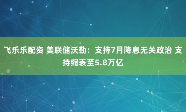飞乐乐配资 美联储沃勒：支持7月降息无关政治 支持缩表至5.8万亿