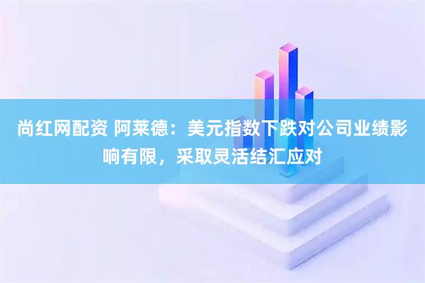 尚红网配资 阿莱德：美元指数下跌对公司业绩影响有限，采取灵活结汇应对