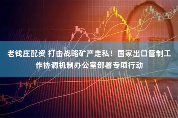 老钱庄配资 打击战略矿产走私！国家出口管制工作协调机制办公室部署专项行动