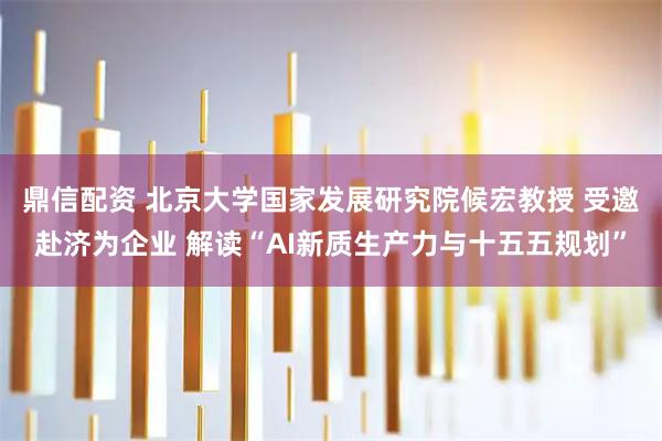 鼎信配资 北京大学国家发展研究院候宏教授 受邀赴济为企业 解读“AI新质生产力与十五五规划”