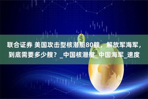联合证券 美国攻击型核潜艇80艘，解放军海军，到底需要多少艘？_中国核潜艇_中国海军_速度