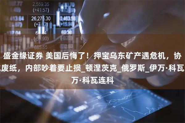 盛金缘证券 美国后悔了！押宝乌东矿产遇危机，协议成废纸，内部吵着要止损_顿涅茨克_俄罗斯_伊万·科瓦连科