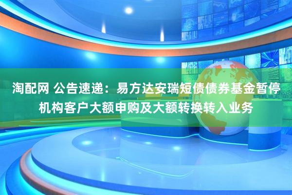 淘配网 公告速递：易方达安瑞短债债券基金暂停机构客户大额申购及大额转换转入业务