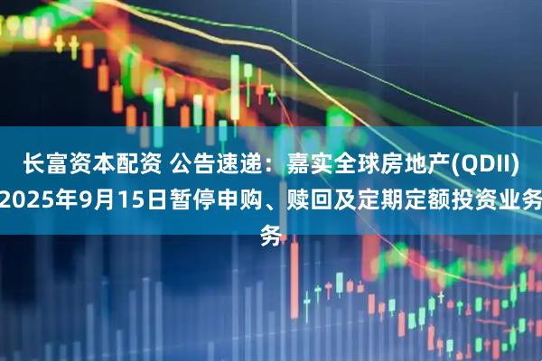 长富资本配资 公告速递：嘉实全球房地产(QDII)2025年9月15日暂停申购、赎回及定期定额投资业务